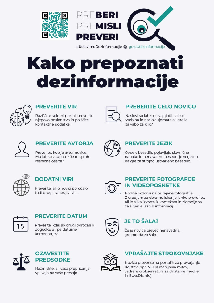 Kako prepoznati dezinformacije: - Poznate medij (vir) informacije? Mu zaupate? Če ga ne poznate, ga preverite. - Preverite avtorja. Ima novica podpisanega avtorja? Ga poznate? Ga lahko preverite s preprostim iskanjem na spletu? - Kakšen je jezik novice? Slovnične in pravopisne napake, nelogični stavki – vse to je lahko znak, da je bila novica zgolj rezultat strojnega prevajanja. - Preverite datum novice. Resni mediji ne (po)objavljajo novic s starimi datumi. - Preverite fotografijo. Ima pripisanega avtorja? - Preverite novico pri različnih virih. Redko se zgodi, da je novica objavljena le na enem mestu. - Če gre za nenavadno vsebino, se vprašajte, ali gre morda za šalo. Razmislite tudi, ali vaša prepričanja vplivajo na vašo presojo.
